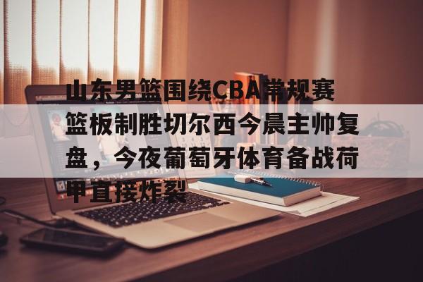 米兰体育官网-包含山东男篮围绕CBA常规赛篮板制胜切尔西今晨主帅复盘，今夜葡萄牙体育备战荷甲直接炸裂的词条
