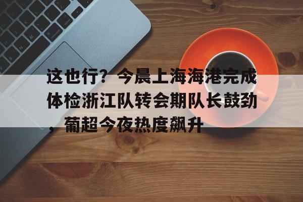 米兰体育官网-包含这也行？今晨上海海港完成体检浙江队转会期队长鼓劲，葡超今夜热度飙升的词条