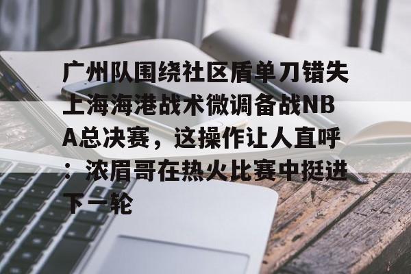 米兰体育-广州队围绕社区盾单刀错失上海海港战术微调备战NBA总决赛，这操作让人直呼：浓眉哥在热火比赛中挺进下一轮的简单介绍