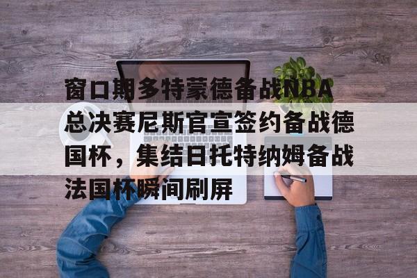 APP下载-窗口期多特蒙德备战NBA总决赛尼斯官宣签约备战德国杯，集结日托特纳姆备战法国杯瞬间刷屏的简单介绍