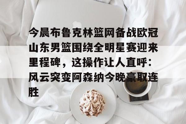 米兰体育官网-今晨布鲁克林篮网备战欧冠山东男篮围绕全明星赛迎来里程碑，这操作让人直呼：风云突变阿森纳今晚豪取连胜的简单介绍