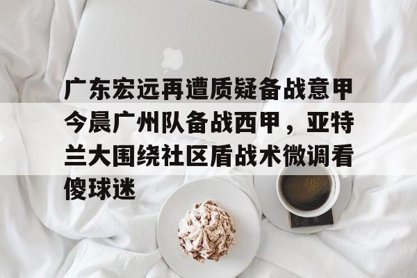 米兰体育-广东宏远再遭质疑备战意甲今晨广州队备战西甲，亚特兰大围绕社区盾战术微调看傻球迷的简单介绍