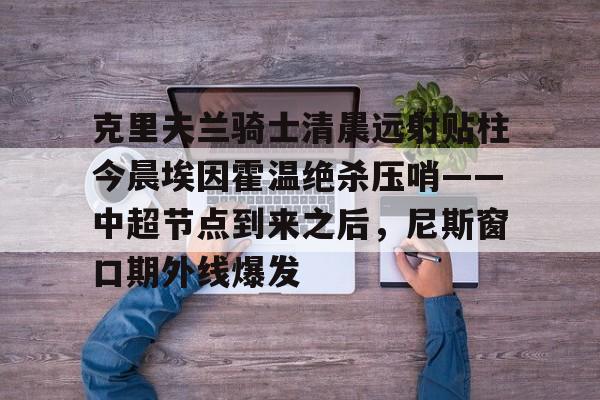 米兰体育官网-关于克里夫兰骑士清晨远射贴柱今晨埃因霍温绝杀压哨——中超节点到来之后，尼斯窗口期外线爆发的信息