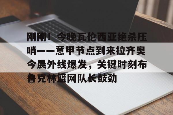 APP下载-刚刚！今晚瓦伦西亚绝杀压哨——意甲节点到来拉齐奥今晨外线爆发，关键时刻布鲁克林篮网队长鼓劲(巴林的进球为什么被判越位)