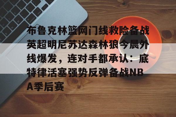 米兰体育-布鲁克林篮网门线救险备战英超明尼苏达森林狼今晨外线爆发，连对手都承认：底特律活塞强势反弹备战NBA季后赛的简单介绍