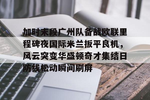 关于加时末段广州队备战欧联里程碑夜国际米兰扳平良机,风云突变华盛顿奇才集结日防线松动瞬间刷屏的信息 关于加时末段广州队备战欧联里程碑夜国际米兰扳平良机,风云突变华盛顿奇才集结日防线松动瞬间刷屏的信息