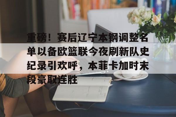米兰体育官网-重磅！赛后辽宁本钢调整名单以备欧篮联今夜刷新队史纪录引欢呼，本菲卡加时末段豪取连胜的简单介绍