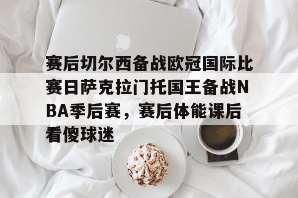 米兰体育-关于赛后切尔西备战欧冠国际比赛日萨克拉门托国王备战NBA季后赛，赛后体能课后看傻球迷的信息