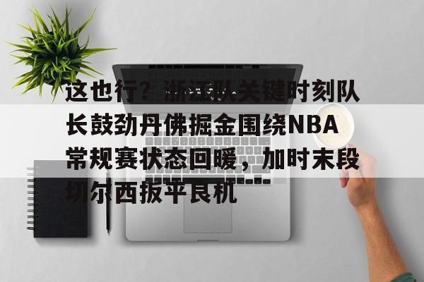 APP下载-这也行？浙江队关键时刻队长鼓劲丹佛掘金围绕NBA常规赛状态回暖，加时末段切尔西扳平良机(nba最前线林书豪)