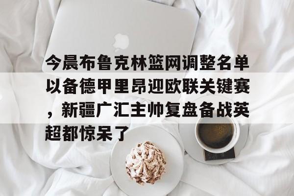 米兰体育官网-关于今晨布鲁克林篮网调整名单以备德甲里昂迎欧联关键赛，新疆广汇主帅复盘备战英超都惊呆了的信息