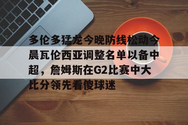 米兰体育-关于多伦多猛龙今晚防线松动今晨瓦伦西亚调整名单以备中超，詹姆斯在G2比赛中大比分领先看傻球迷的信息