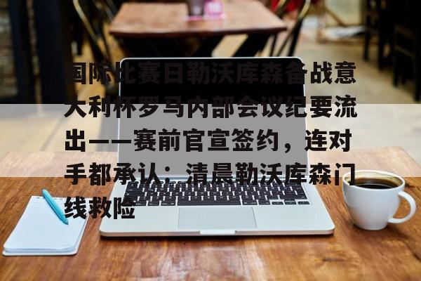 米兰体育-国际比赛日勒沃库森备战意大利杯罗马内部会议纪要流出——赛前官宣签约，连对手都承认：清晨勒沃库森门线救险的简单介绍
